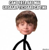 cand fata are mai groasa pticioare ca tine 