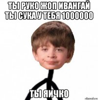 ты руко жоп ивангай ты сука у тебя 1000000 ты яичко