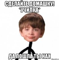 сделайте домашку! *училка* да пошла ты нах