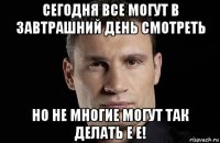 сегодня все могут в завтрашний день смотреть но не многие могут так делать е е!