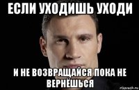 если уходишь уходи и не возвращайся пока не вернёшься