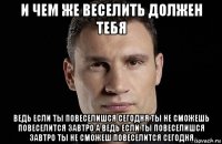 и чем же веселить должен тебя ведь если ты повеселишся сегодня ты не сможешь повеселится завтро а ведь если ты повеселишся завтро ты не сможеш повеселится сегодня