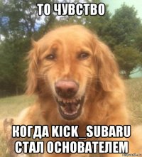 то чувство когда kick_subaru стал основателем