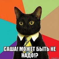  саша! может быть не надо!?