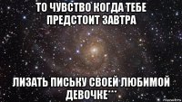 то чувство когда тебе предстоит завтра лизать письку своей любимой девочке***