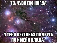 то, чувство когда у тебя охуенная подруга по имени влада:*