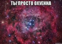 ты просто охуенна 