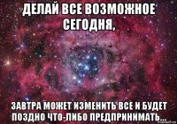 делай все возможное сегодня, завтра может изменить все и будет поздно что-либо предпринимать…