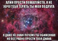 алин прости пожалуйста, я не хочу тебя терять ты моя подруга я даже не знаю почему ты обиженная но всё равно прости твоя диана