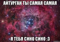 айтурган ты самая самая я тебя сино сино :3