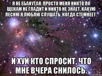 я не ебанутая. просто меня никто по щекам не гладит и никто не знает, какую песню я люблю слушать, когда стемнеет. и хуй кто спросит, что мне вчера снилось.