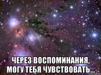  через воспоминания, могу тебя чувствовать...