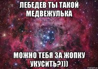 лебедев ты такой медвежулька можно тебя за жопку укусить?)))