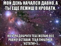 мой день начался давно, а ты еще лежиш в кровати. но утра доброго тебе желаю все равно! вставай, тебя люблю я, кстати!=)