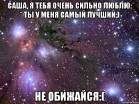 саша, я тебя очень сильно люблю: * ты у меня самый лучший:) не обижайся:(