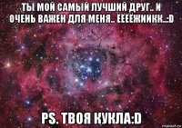 ты мой самый лучший друг.. и очень важен для меня.. ёёёёжиикк..:d ps. твоя кукла:d