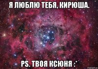 я люблю тебя, кирюша. ps. твоя ксюня :*