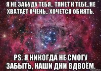 я не забуду тебя.. тянет к тебе..не хватает очень.. хочется обнять. ps. я никогда не смогу забыть, наши дни вдвоём.