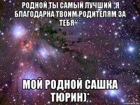 родной ты самый лучший*,я благодарна твоим родителям за тебя*** мой родной сашка тюрин)*