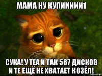 мама ну купиииии1 сука! у теа и так 567 дисков и те ещё не хватает козёл!