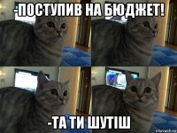 -поступив на бюджет! -та ти шутіш