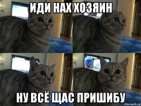 иди нах хозяин ну всё щас пришибу