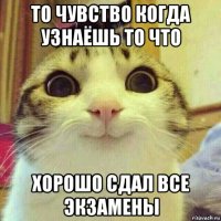 то чувство когда узнаёшь то что хорошо сдал все экзамены