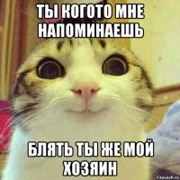 ты когото мне напоминаешь блять ты же мой хозяин