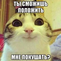 ты сможишь положить мне покушать?