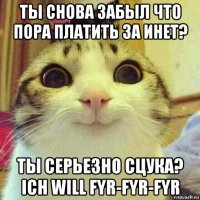 ты снова забыл что пора платить за инет? ты серьезно сцука? ich will fyr-fyr-fyr