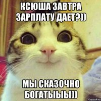 ксюша завтра зарплату дает?)) мы сказочно богатыыы))