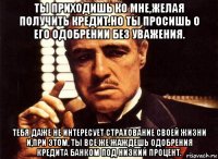 ты приходишь ко мне,желая получить кредит.но ты просишь о его одобрении без уважения. тебя даже не интересует страхование своей жизни и,при этом, ты все же жаждешь одобрения кредита банком под низкий процент.