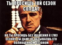 ты просишь 18й сезон солдат но ты просишь без уважения к 17му сезону, ты даже не называешь его полноценным сезоном