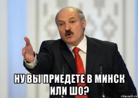  ну вы приедете в минск или шо?