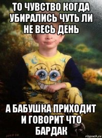 то чувство когда убирались чуть ли не весь день а бабушка приходит и говорит что бардак