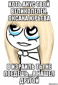 хоть анус твой великолепен, оксана юрьева в израиль ты не поедешь,,,,я нашел другой