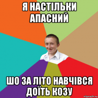 я настільки апасний шо за літо навчівся доїть козу