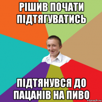 рішив почати підтягуватись підтянувся до пацанів на пиво