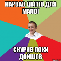 нарвав цвітів для малої скурив поки дойшов