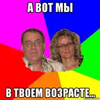 а вот мы в твоем возрасте...