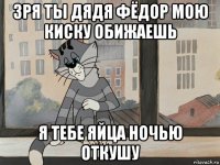 зря ты дядя фёдор мою киску обижаешь я тебе яйца ночью откушу