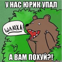 у нас юрик упал а вам похуй?!