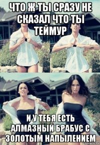 что ж ты сразу не сказал что ты теймур и у тебя есть алмазный брабус с золотым напылением