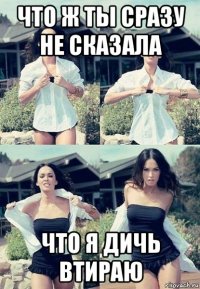 что ж ты сразу не сказала что я дичь втираю