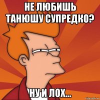 не любишь танюшу супредко? ну и лох...