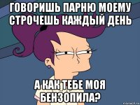 говоришь парню моему строчешь каждый день а как тебе моя бензопила?