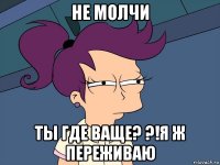 не молчи ты где ваще? ?!я ж переживаю