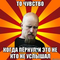 то чувство когда пёрнул, и это не кто не услышал