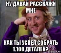 ну давай расскажи мне как ты успел собрать 1.100 деталей?