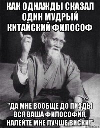 как однажды сказал один мудрый китайский философ "да мне вообще до пизды вся ваша философия, налейте мне лучше виски!"